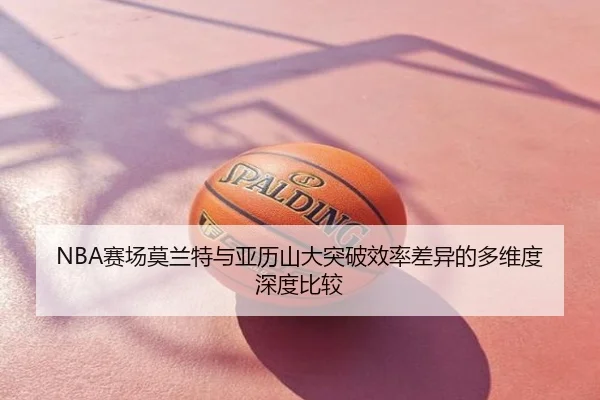 NBA赛场莫兰特与亚历山大突破效率差异的多维度深度比较