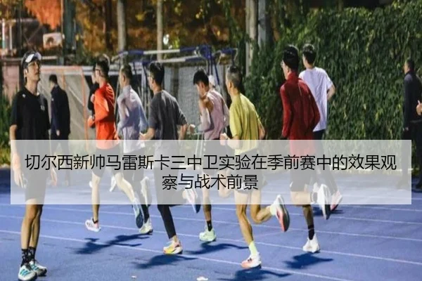 切尔西新帅马雷斯卡三中卫实验在季前赛中的效果观察与战术前景